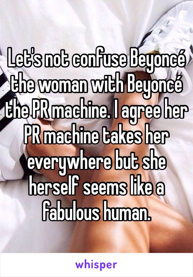 Let's not confuse Beyoncé the woman with Beyoncé the PR machine. I agree her PR machine takes her everywhere but she herself seems like a fabulous human. 