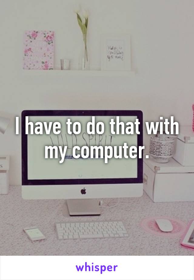 I have to do that with my computer.