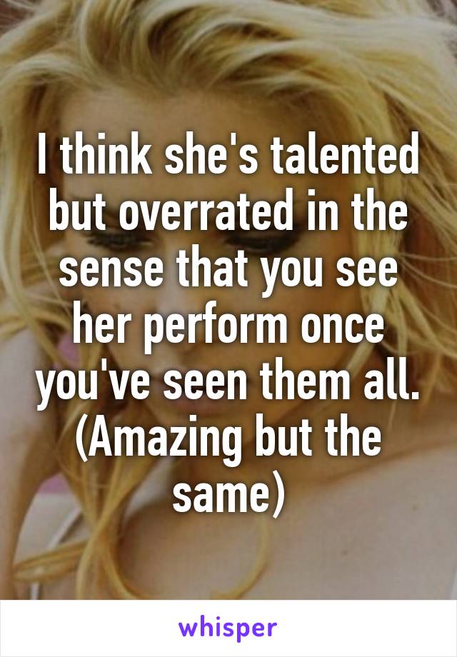 I think she's talented but overrated in the sense that you see her perform once you've seen them all. (Amazing but the same)