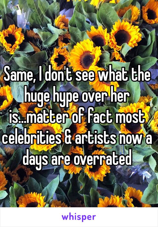 Same, I don't see what the huge hype over her is...matter of fact most celebrities & artists now a days are overrated 