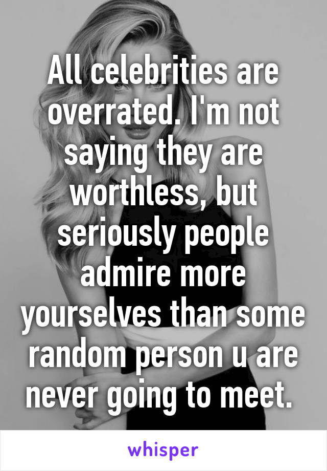 All celebrities are overrated. I'm not saying they are worthless, but seriously people admire more yourselves than some random person u are never going to meet. 