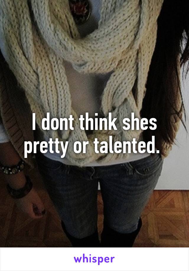 I dont think shes pretty or talented. 