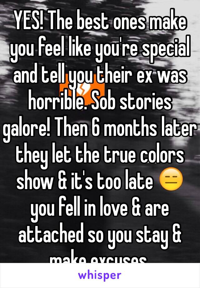 YES! The best ones make you feel like you're special and tell you their ex was horrible. Sob stories galore! Then 6 months later they let the true colors show & it's too late 😑 you fell in love & are attached so you stay & make excuses.