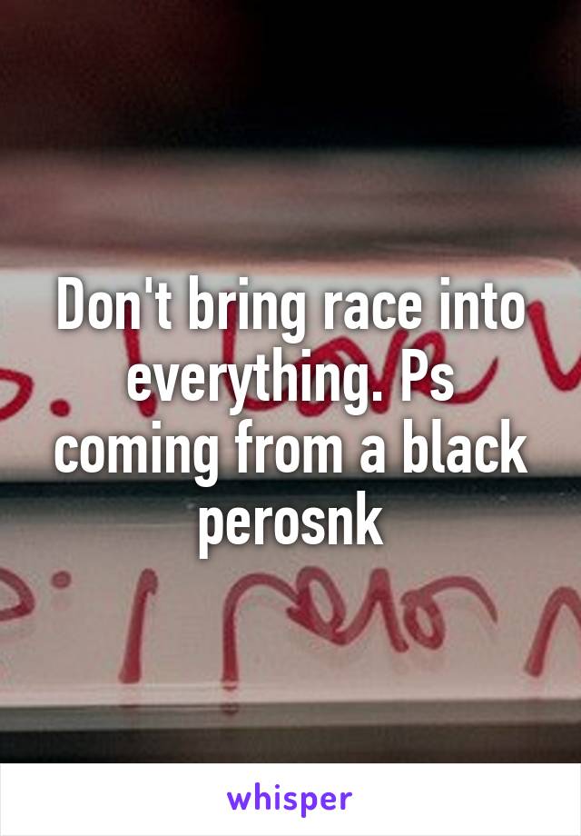 Don't bring race into everything. Ps coming from a black perosnk