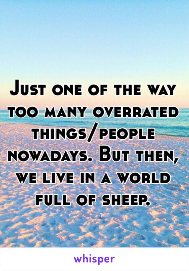 Just one of the way too many overrated things/people nowadays. But then, we live in a world full of sheep.