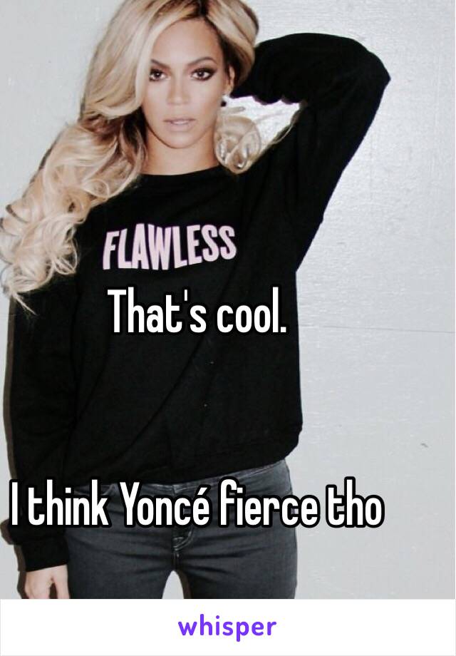 That's cool. 


I think Yoncé fierce tho