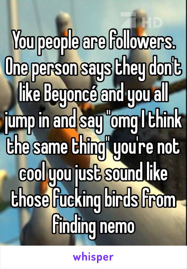 You people are followers. One person says they don't like Beyoncé and you all jump in and say "omg I think the same thing" you're not cool you just sound like those fucking birds from finding nemo