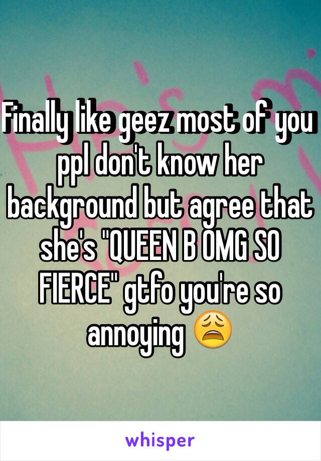 Finally like geez most of you ppl don't know her background but agree that she's "QUEEN B OMG SO FIERCE" gtfo you're so annoying 😩