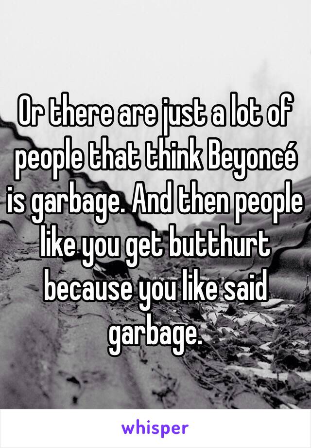 Or there are just a lot of people that think Beyoncé is garbage. And then people like you get butthurt because you like said garbage. 