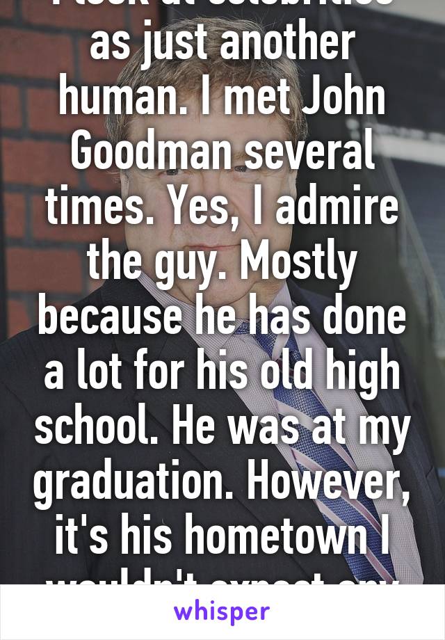 I look at celebrities as just another human. I met John Goodman several times. Yes, I admire the guy. Mostly because he has done a lot for his old high school. He was at my graduation. However, it's his hometown I wouldn't expect any less....