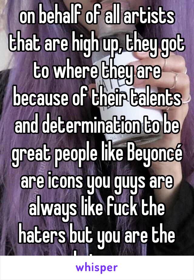 on behalf of all artists that are high up, they got to where they are because of their talents and determination to be great people like Beyoncé are icons you guys are always like fuck the haters but you are the haters