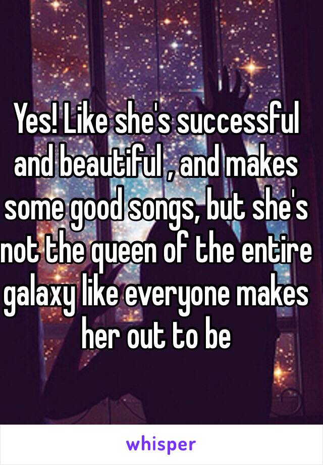 Yes! Like she's successful and beautiful , and makes some good songs, but she's not the queen of the entire galaxy like everyone makes her out to be