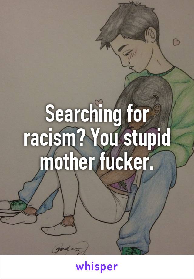 Searching for racism? You stupid mother fucker.