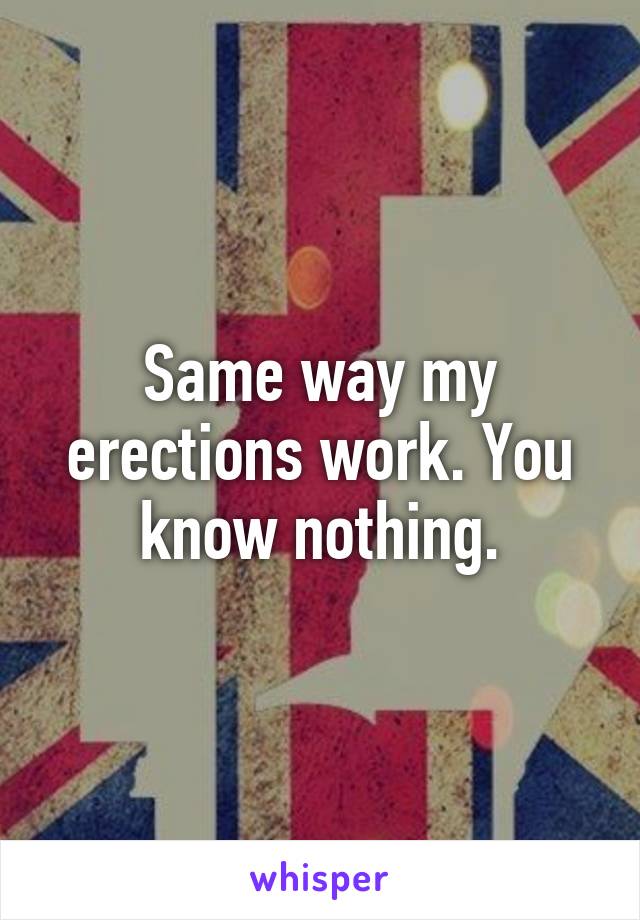 Same way my erections work. You know nothing.