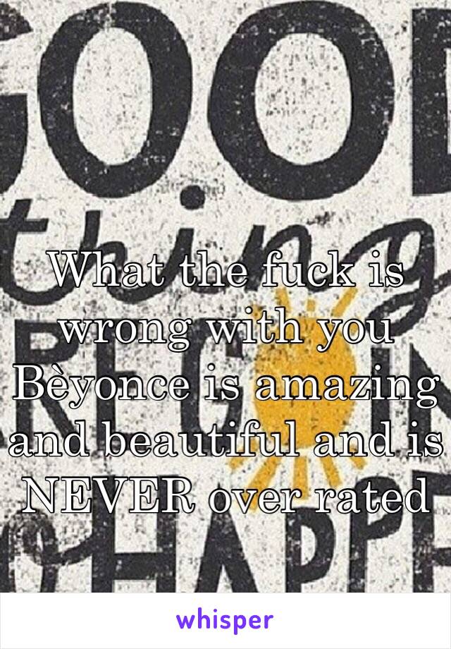 What the fuck is wrong with you Bèyonce is amazing and beautiful and is NEVER over rated 