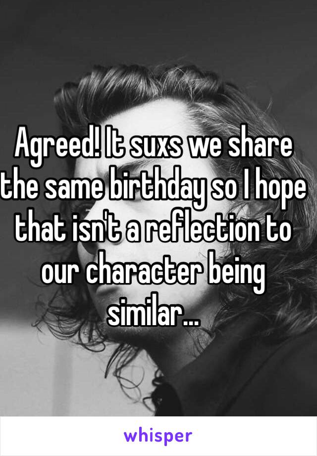 Agreed! It suxs we share the same birthday so I hope that isn't a reflection to our character being similar...