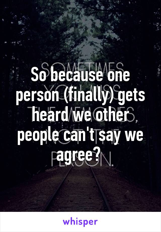 So because one person (finally) gets heard we other people can't say we agree? 