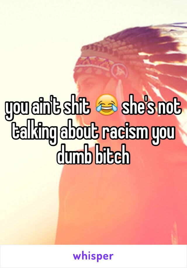 you ain't shit 😂 she's not talking about racism you dumb bitch