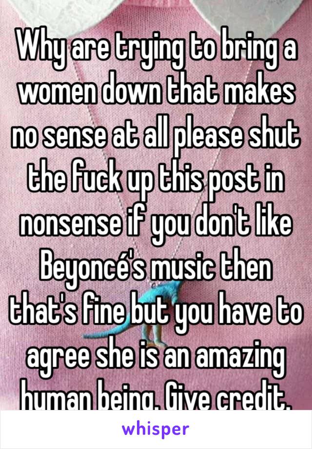 Why are trying to bring a women down that makes no sense at all please shut the fuck up this post in nonsense if you don't like Beyoncé's music then that's fine but you have to agree she is an amazing human being. Give credit. 