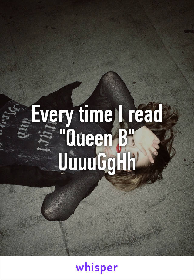 Every time I read "Queen B"
UuuuGgHh