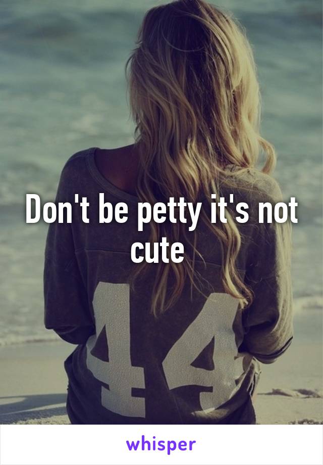 Don't be petty it's not cute 