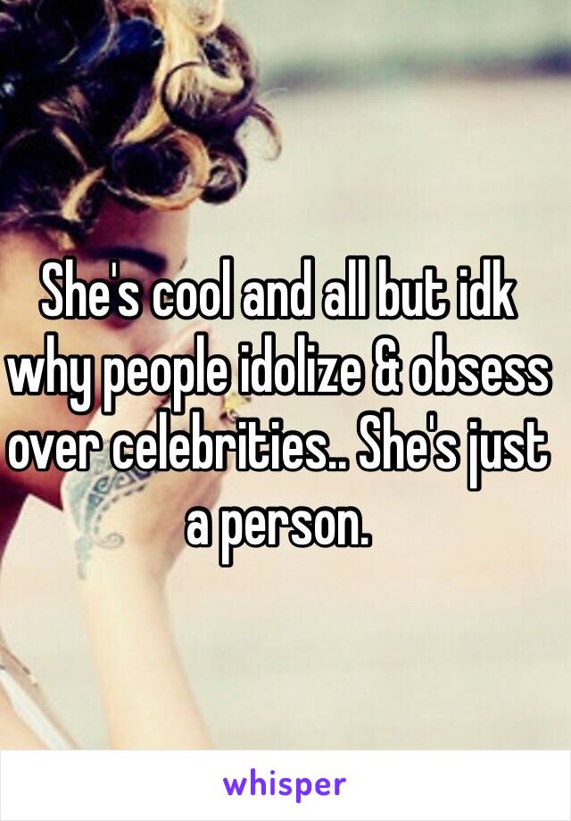 She's cool and all but idk why people idolize & obsess over celebrities.. She's just a person. 