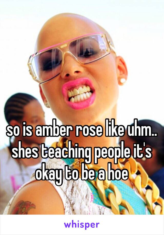 so is amber rose like uhm.. shes teaching people it's okay to be a hoe 