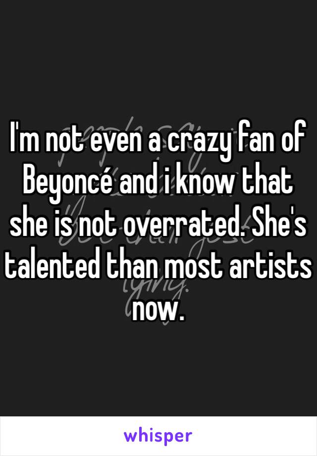 I'm not even a crazy fan of Beyoncé and i know that she is not overrated. She's talented than most artists now. 