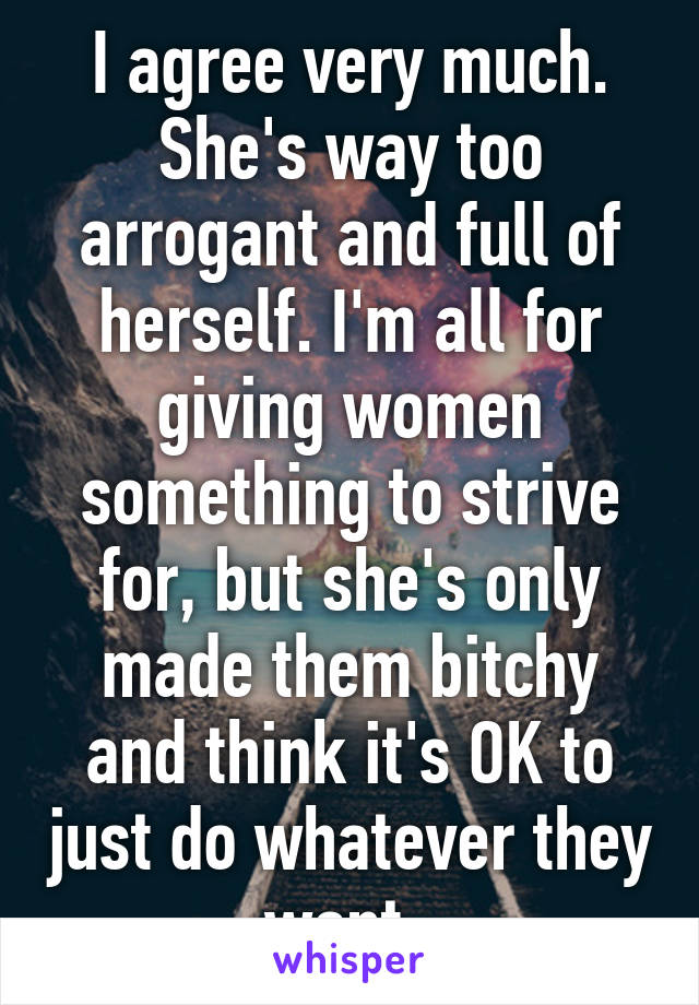 I agree very much. She's way too arrogant and full of herself. I'm all for giving women something to strive for, but she's only made them bitchy and think it's OK to just do whatever they want. 