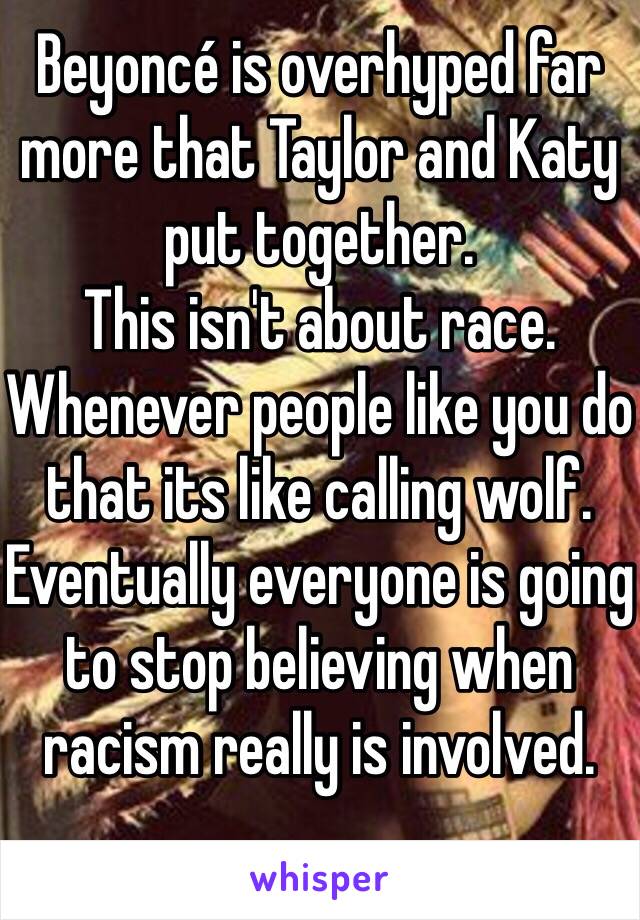 Beyoncé is overhyped far more that Taylor and Katy put together.  
This isn't about race.  Whenever people like you do that its like calling wolf.  Eventually everyone is going to stop believing when racism really is involved.