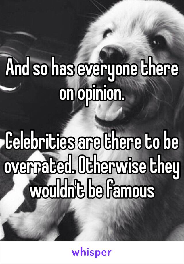 And so has everyone there on opinion.

Celebrities are there to be overrated. Otherwise they wouldn't be famous 