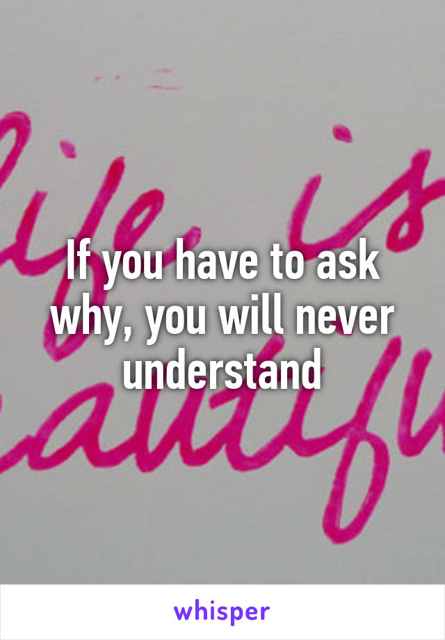 If you have to ask why, you will never understand