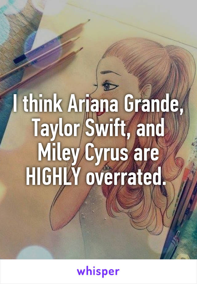 I think Ariana Grande, Taylor Swift, and Miley Cyrus are HIGHLY overrated. 