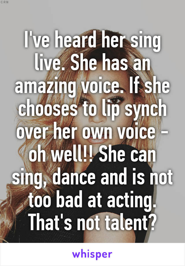 I've heard her sing live. She has an amazing voice. If she chooses to lip synch over her own voice - oh well!! She can sing, dance and is not too bad at acting. That's not talent?