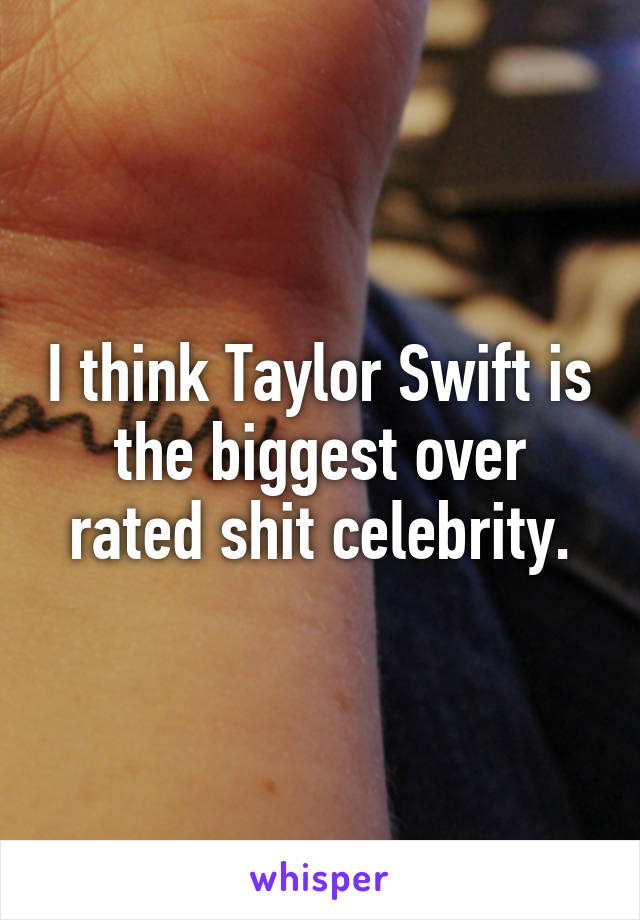 I think Taylor Swift is the biggest over rated shit celebrity.