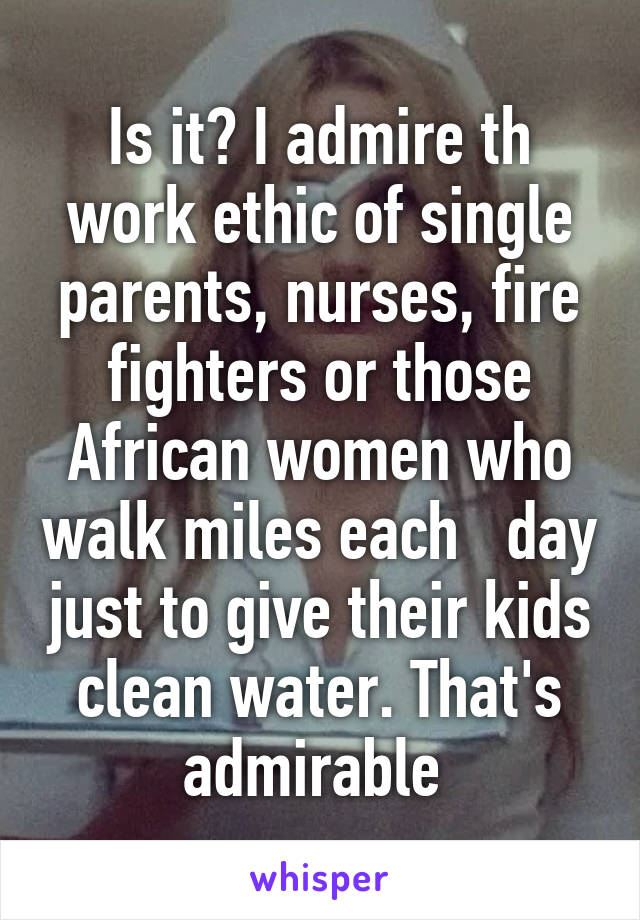 Is it? I admire th work ethic of single parents, nurses, fire fighters or those African women who walk miles each   day just to give their kids clean water. That's admirable 