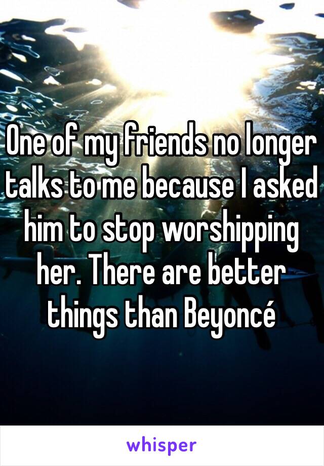 One of my friends no longer talks to me because I asked him to stop worshipping her. There are better things than Beyoncé 