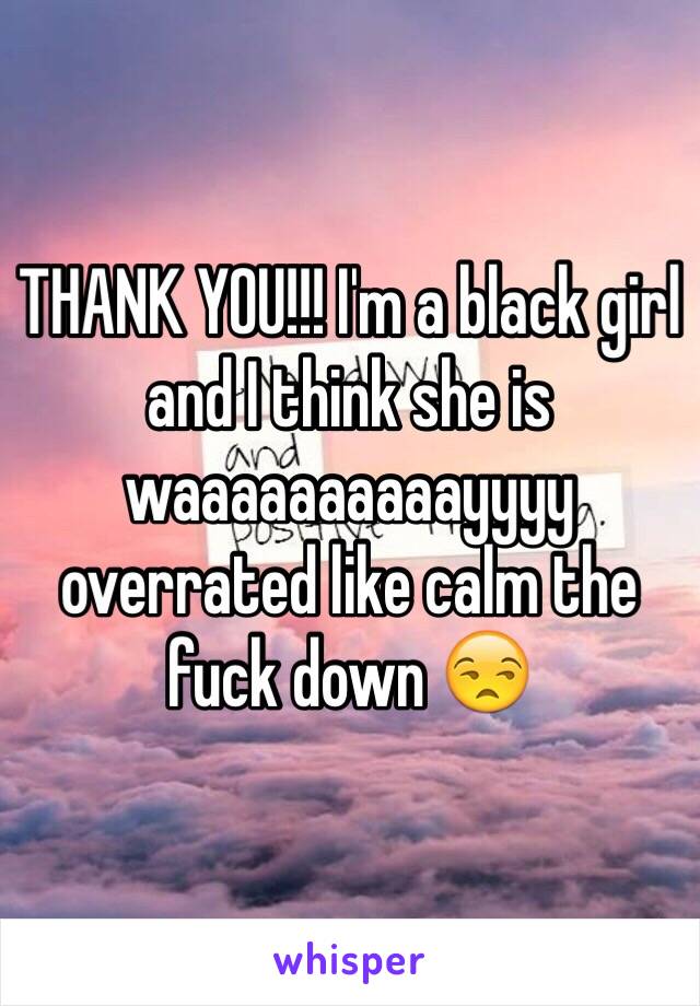 THANK YOU!!! I'm a black girl and I think she is waaaaaaaaaayyyy overrated like calm the fuck down 😒