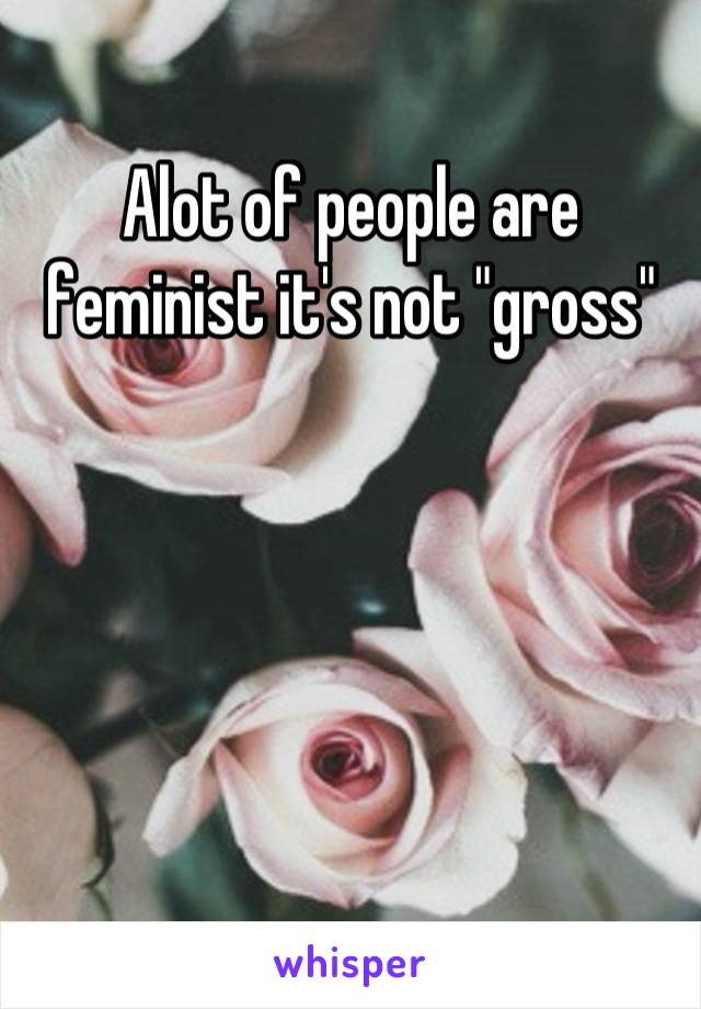 Alot of people are feminist it's not "gross"