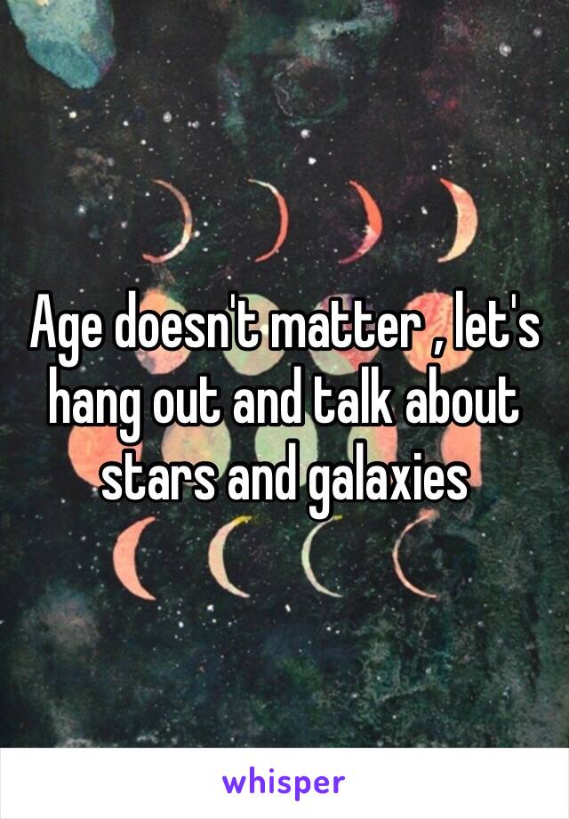 Age doesn't matter , let's hang out and talk about stars and galaxies 