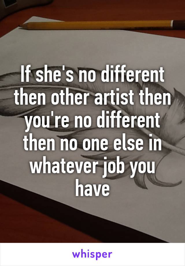 If she's no different then other artist then you're no different then no one else in whatever job you have