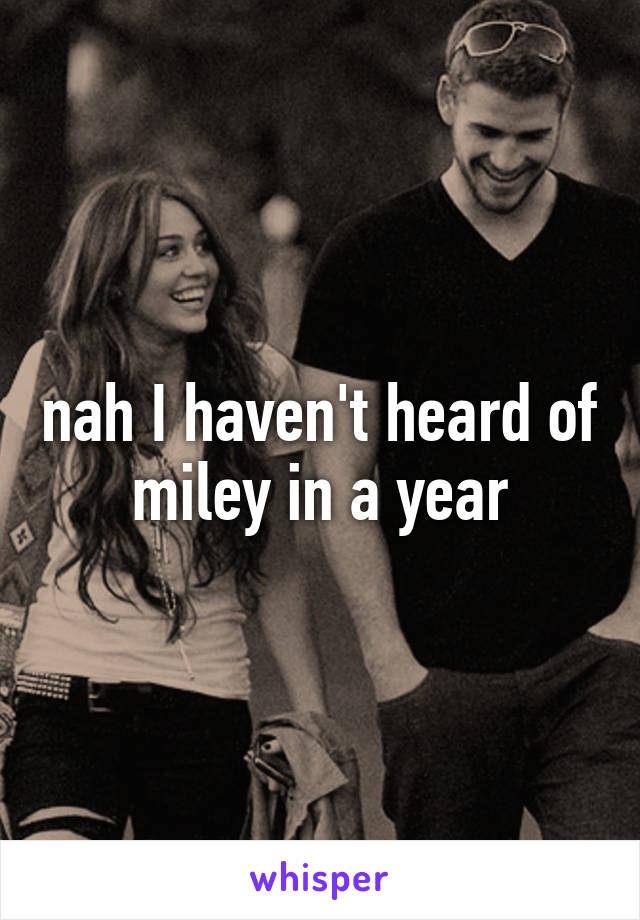 nah I haven't heard of miley in a year