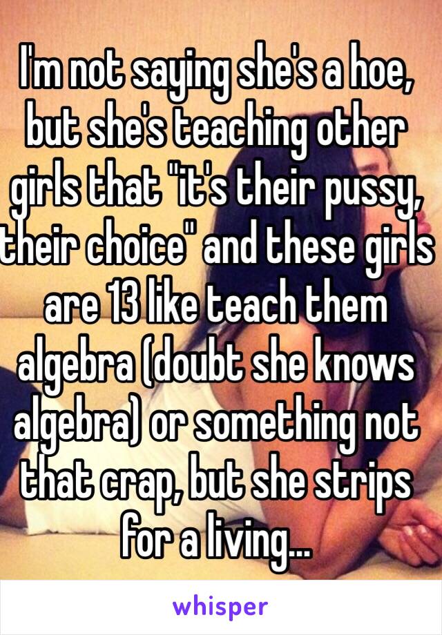 I'm not saying she's a hoe, but she's teaching other girls that "it's their pussy, their choice" and these girls are 13 like teach them algebra (doubt she knows algebra) or something not that crap, but she strips for a living... 