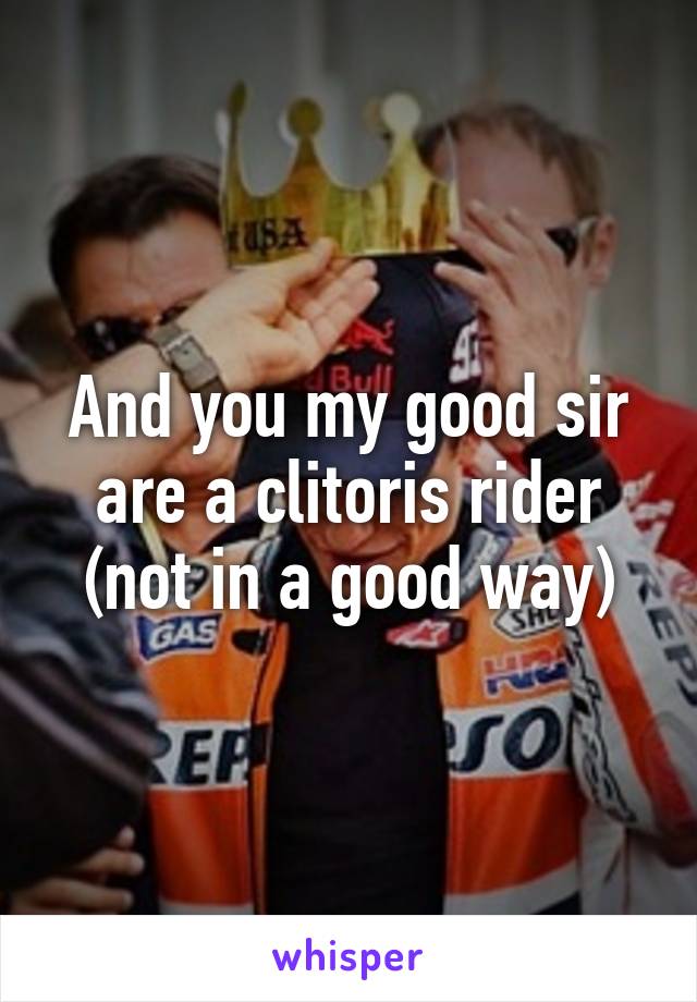 And you my good sir are a clitoris rider (not in a good way)