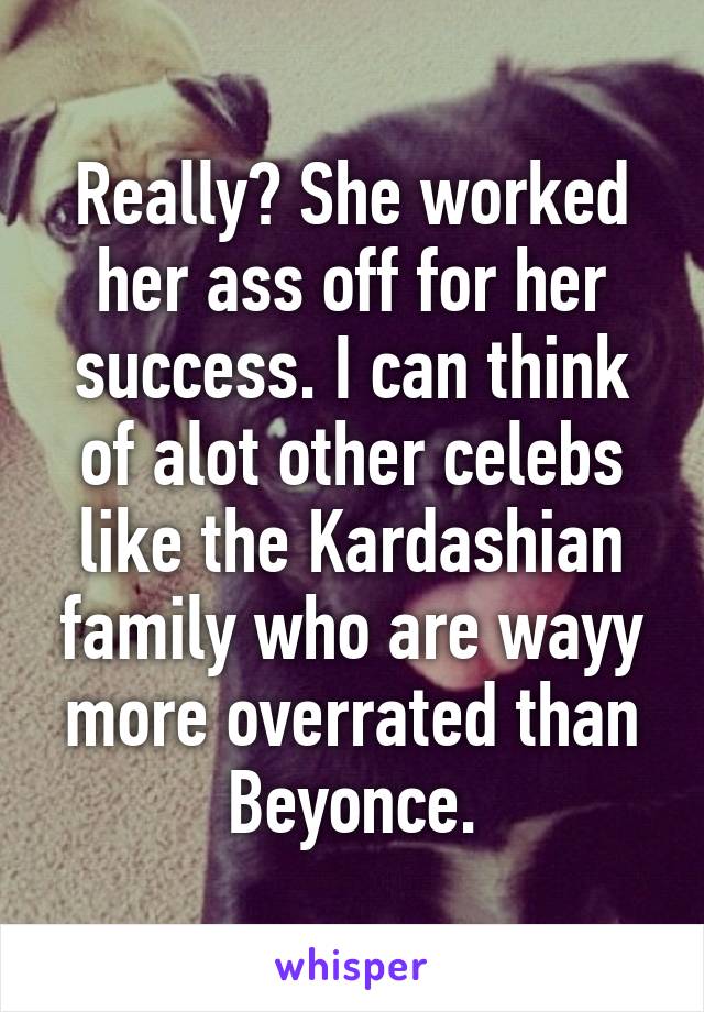 Really? She worked her ass off for her success. I can think of alot other celebs like the Kardashian family who are wayy more overrated than Beyonce.