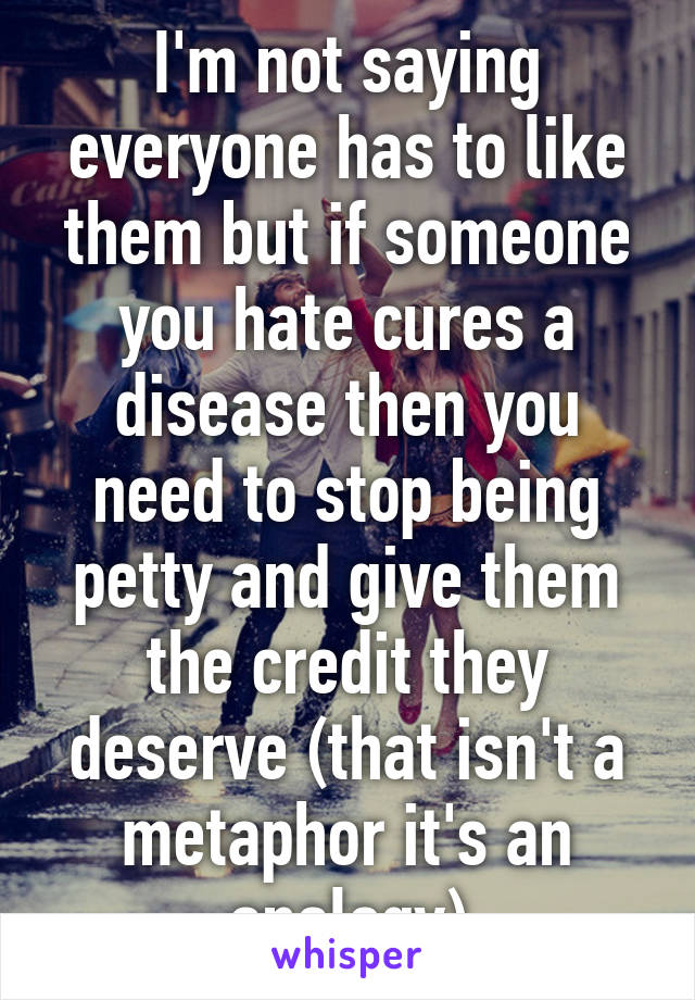 I'm not saying everyone has to like them but if someone you hate cures a disease then you need to stop being petty and give them the credit they deserve (that isn't a metaphor it's an analogy)