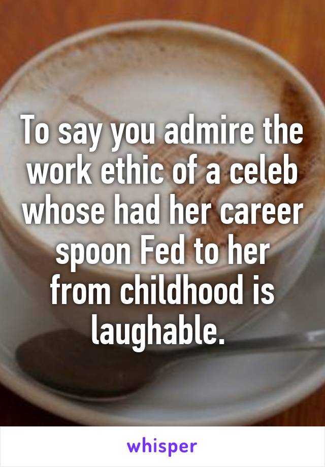 To say you admire the work ethic of a celeb whose had her career spoon Fed to her from childhood is laughable. 