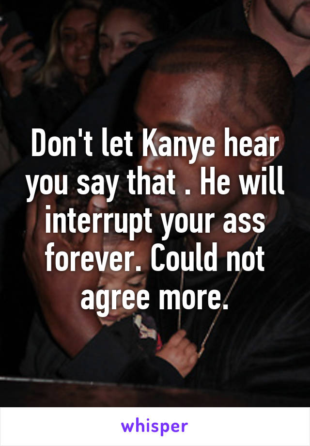 Don't let Kanye hear you say that . He will interrupt your ass forever. Could not agree more.