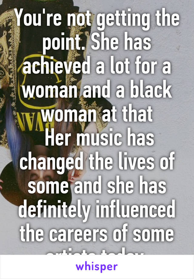 You're not getting the point. She has achieved a lot for a woman and a black woman at that
 Her music has changed the lives of some and she has definitely influenced the careers of some artists today.