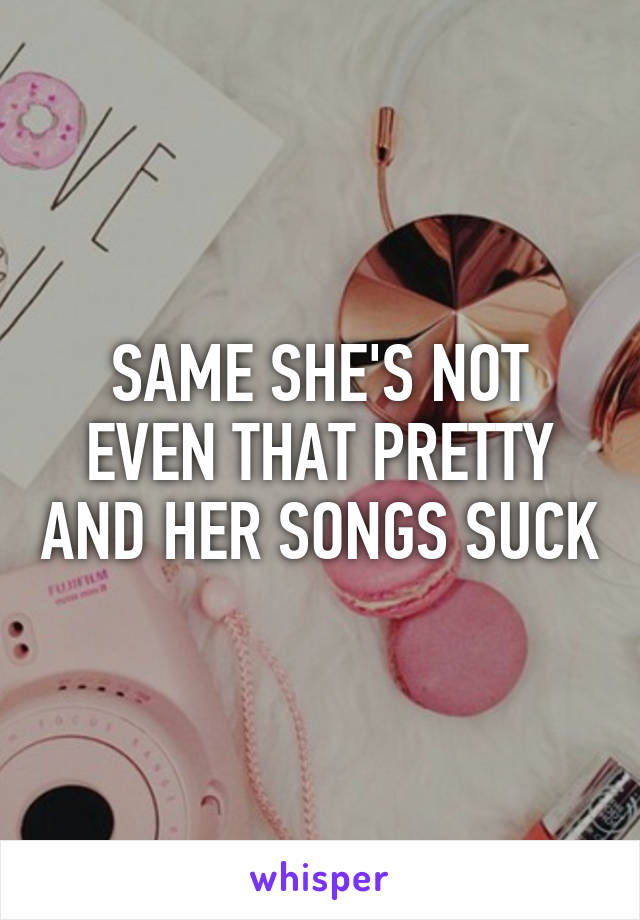 SAME SHE'S NOT EVEN THAT PRETTY AND HER SONGS SUCK